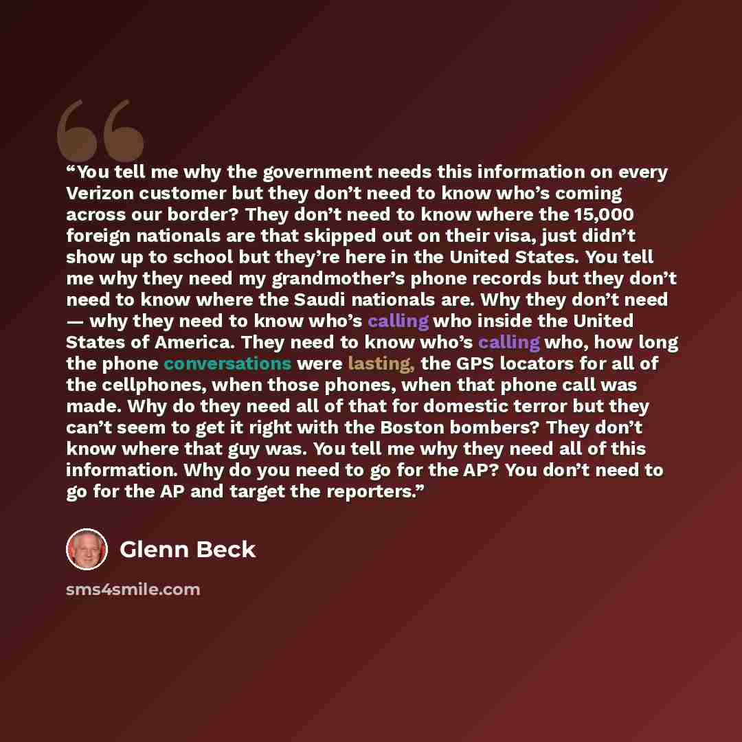 “You tell me why the government needs this information on every Verizon customer but they don’t need to know who’s coming across our border? They don’t need to know where the 15,000 foreign nationals are that skipped out on their visa, just didn’t show up to school but they’re here in the United…” quote by Glenn Beck