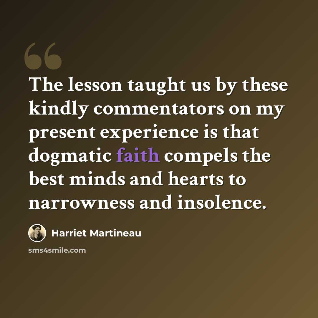 “The lesson taught us by these kindly commentators on my present experience is that dogmatic faith compels the best minds and hearts to narrowness and insolence.” quote by Harriet Martineau