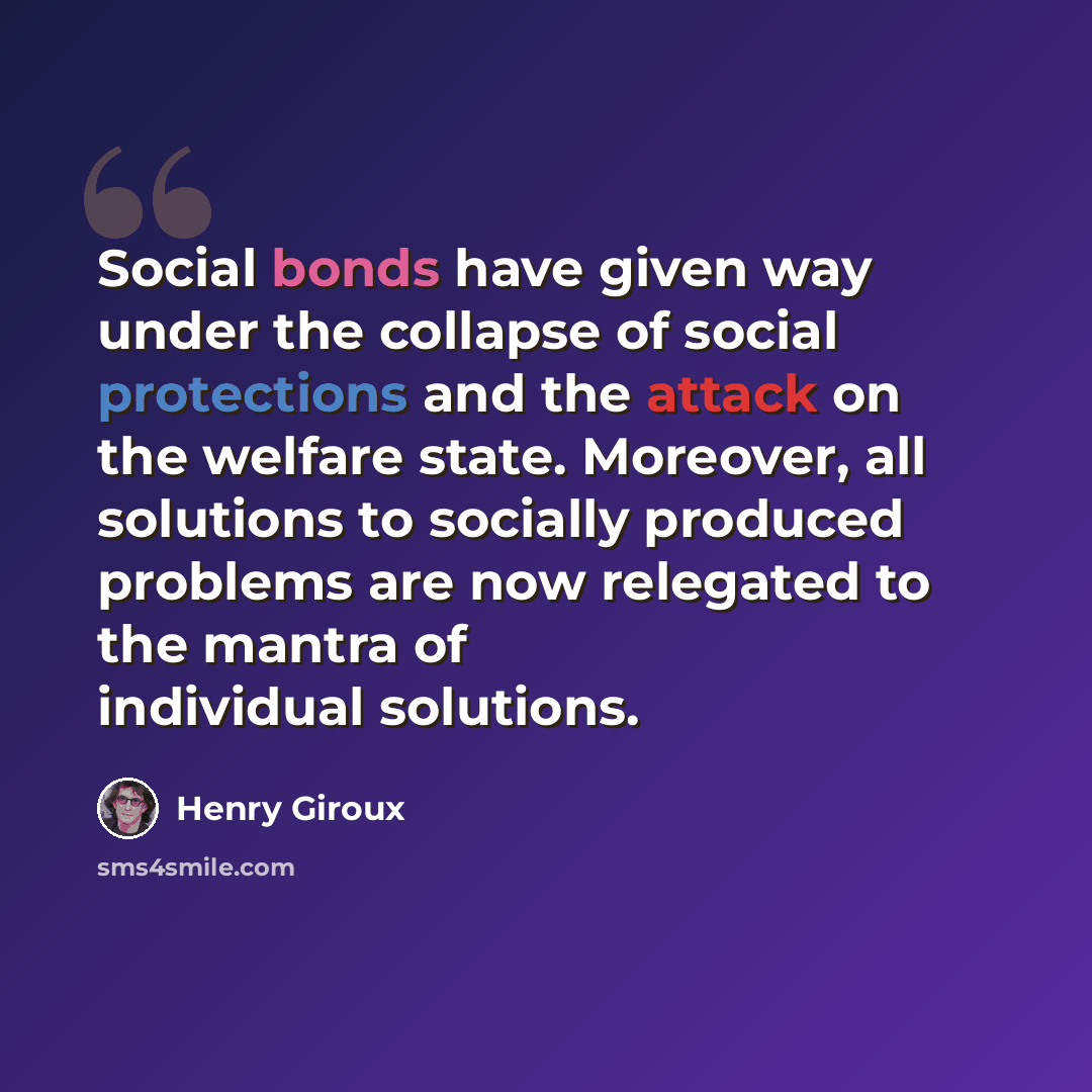“Social bonds have given way under the collapse of social protections and the attack on the welfare state. Moreover, all solutions to socially produced problems are now relegated to the mantra of individual solutions.” quote by Henry Giroux