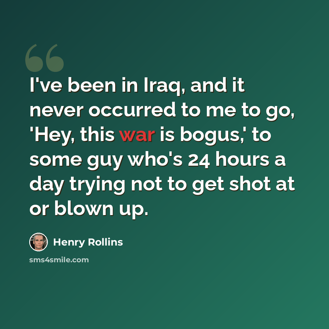 “I've been in Iraq, and it never occurred to me to go, 'Hey, this war is bogus,' to some guy who's 24 hours a day trying not to get shot at or blown up.” quote by Henry Rollins