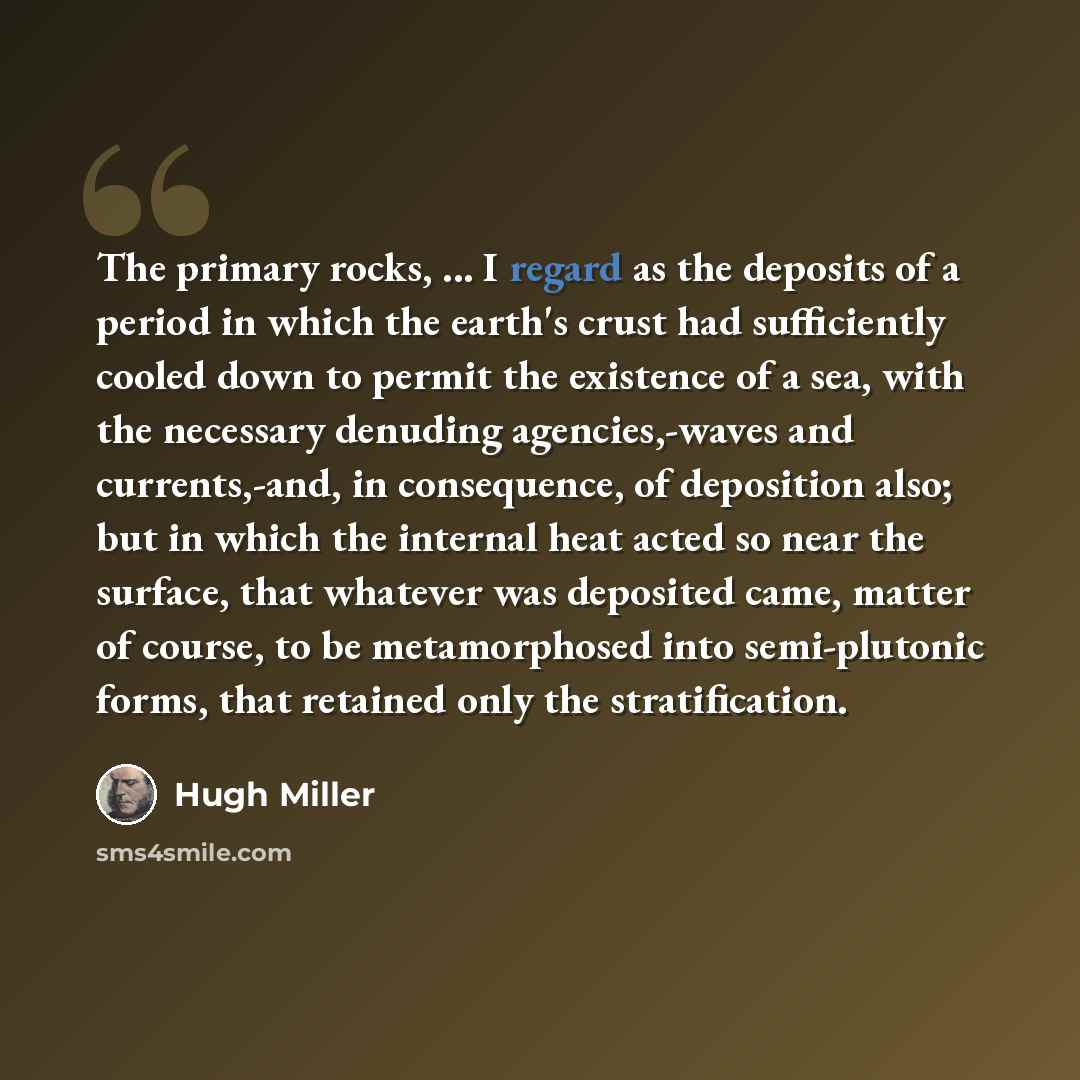 “The primary rocks, ... I regard as the deposits of a period in which the earth's crust had sufficiently cooled down to permit the existence of a sea, with the necessary denuding agencies,-waves and currents,-and, in consequence, of deposition also; but in which the internal heat acted so near the…” quote by Hugh Miller