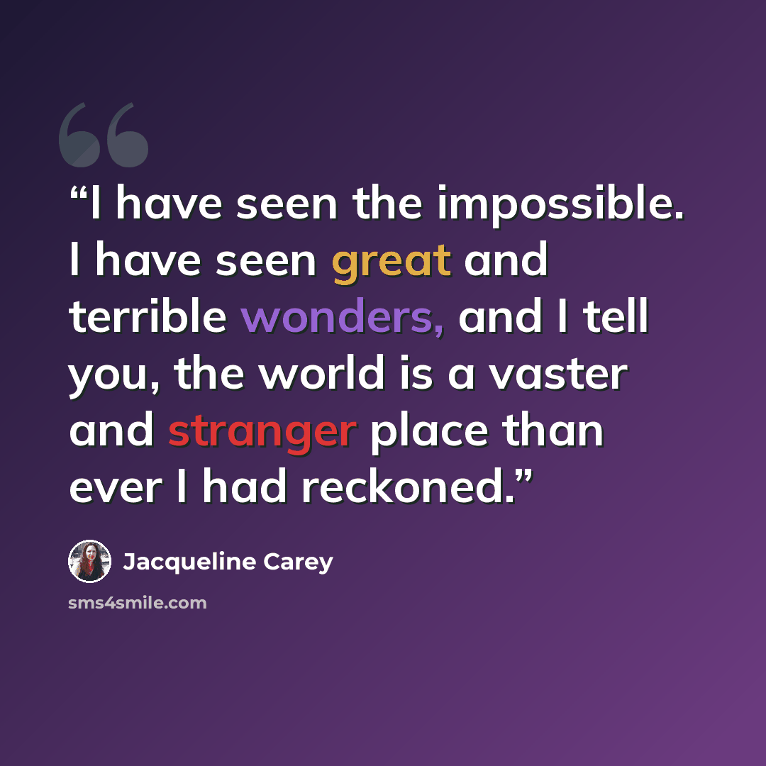 “I have seen the impossible. I have seen great and terrible wonders, and I tell you, the world is a vaster and stranger place than ever I had reckoned.” quote by Jacqueline Carey