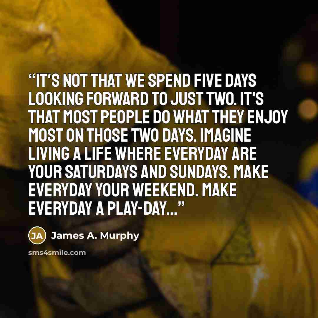 “It's not that we spend five days looking forward to just two. It's that most people do what they enjoy most on those two days. Imagine living a life where everyday are your Saturdays and Sundays. Make everyday your weekend. Make everyday a play-day…” quote by James A. Murphy