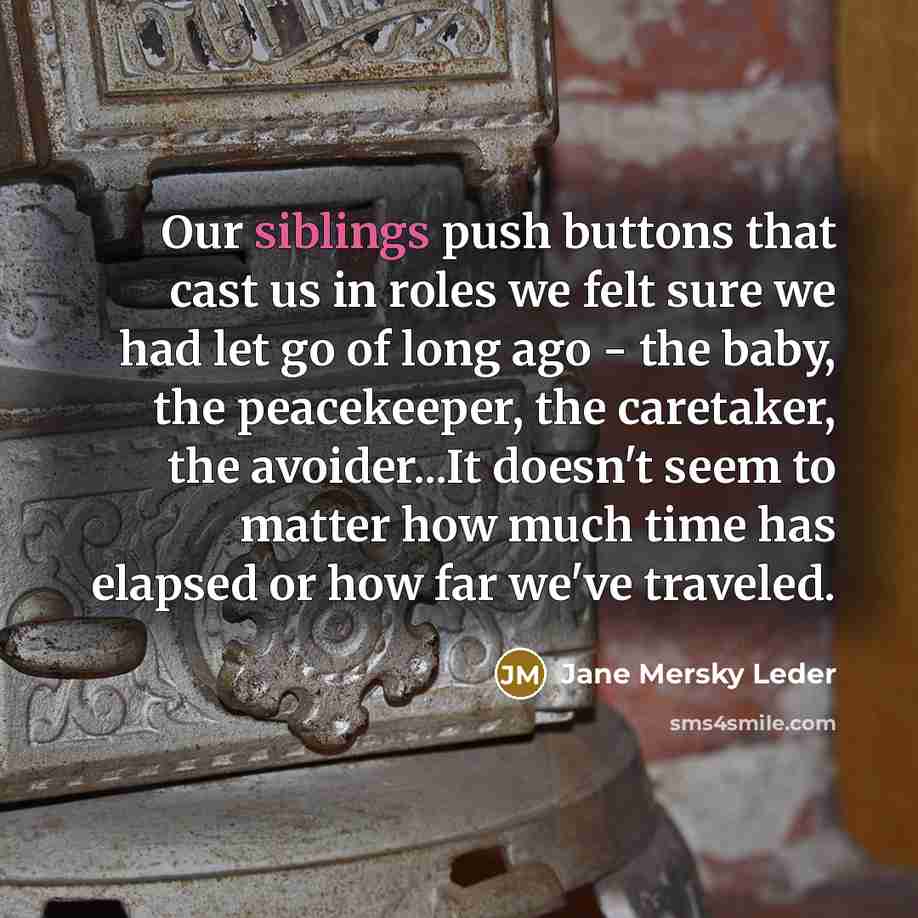 “Our siblings push buttons that cast us in roles we felt sure we had let go of long ago - the baby, the peacekeeper, the caretaker, the avoider...It doesn't seem to matter how much time has elapsed or how far we've traveled.” quote by Jane Mersky Leder