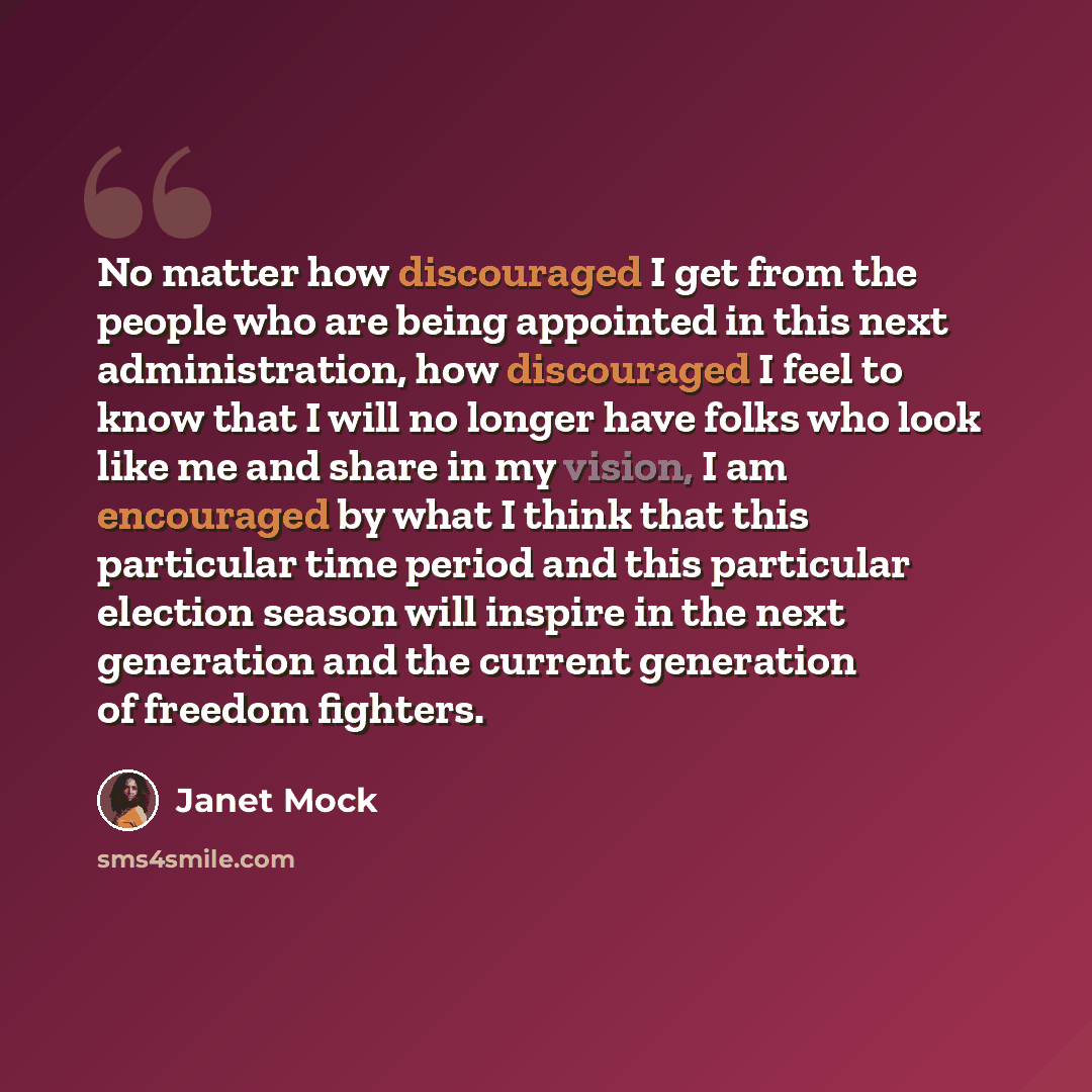 “No matter how discouraged I get from the people who are being appointed in this next administration, how discouraged I feel to know that I will no longer have folks who look like me and share in my vision, I am encouraged by what I think that this particular time period and this particular…” quote by Janet Mock
