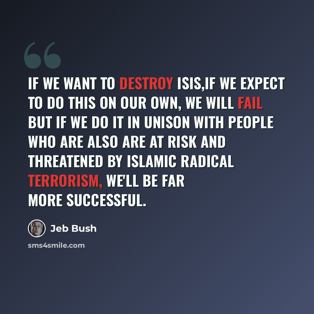 “If we want to destroy ISIS,if we expect to do this on our own, we will fail but if we do it in unison with people who are also are at risk and threatened by Islamic Radical terrorism, we'll be far more successful.” quote by Jeb Bush