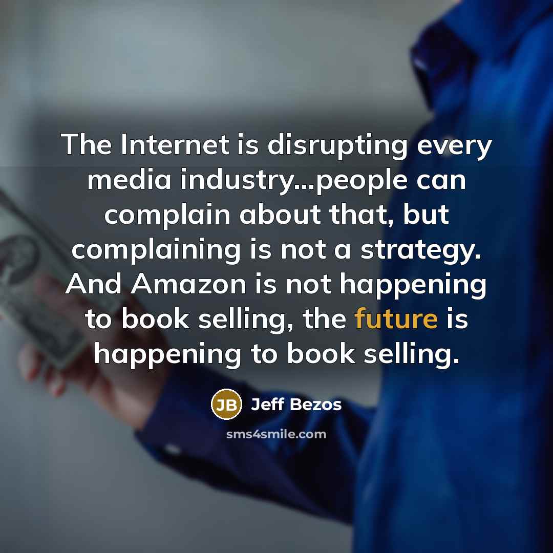 “The Internet is disrupting every media industry...people can complain about that, but complaining is not a strategy. And Amazon is not happening to book selling, the future is happening to book selling.” quote by Jeff Bezos