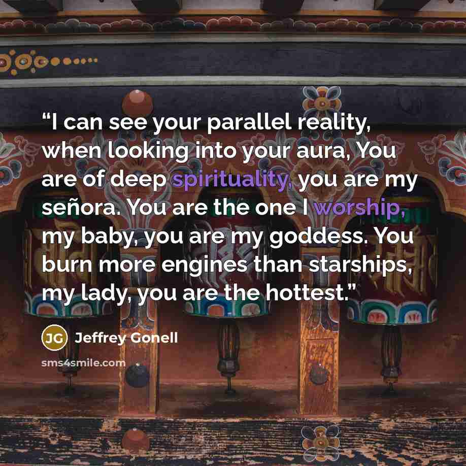“I can see your parallel reality, when looking into your aura, You are of deep spirituality, you are my señora. You are the one I worship, my baby, you are my goddess. You burn more engines than starships, my lady, you are the hottest.” quote by Jeffrey Gonell