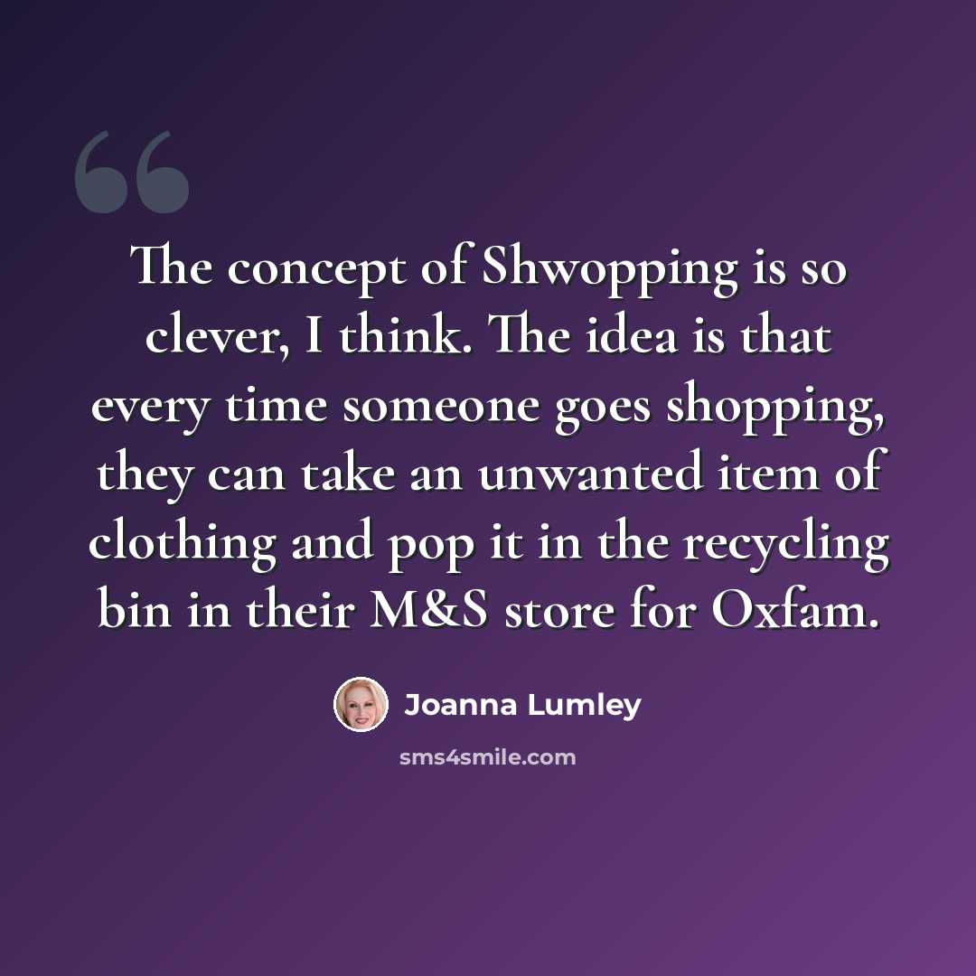 “The concept of Shwopping is so clever, I think. The idea is that every time someone goes shopping, they can take an unwanted item of clothing and pop it in the recycling bin in their M&S store for Oxfam.” quote by Joanna Lumley