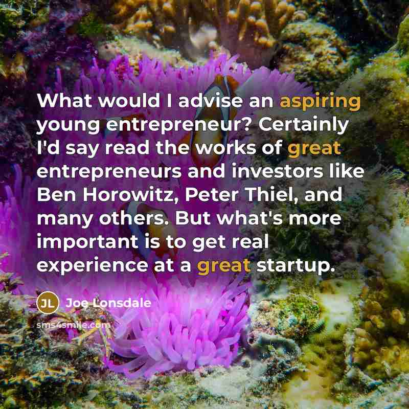 “What would I advise an aspiring young entrepreneur? Certainly I'd say read the works of great entrepreneurs and investors like Ben Horowitz, Peter Thiel, and many others. But what's more important is to get real experience at a great startup.” quote by Joe Lonsdale