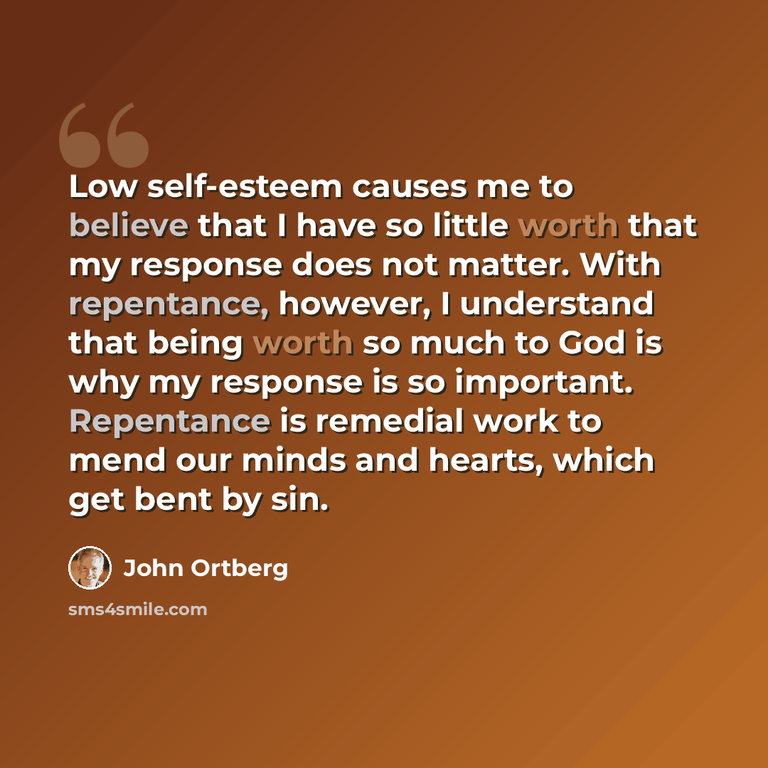 “Low self-esteem causes me to believe that I have so little worth that my response does not matter. With repentance, however, I understand that being worth so much to God is why my response is so important. Repentance is remedial work to mend our minds and hearts, which get bent by sin.” quote by John Ortberg