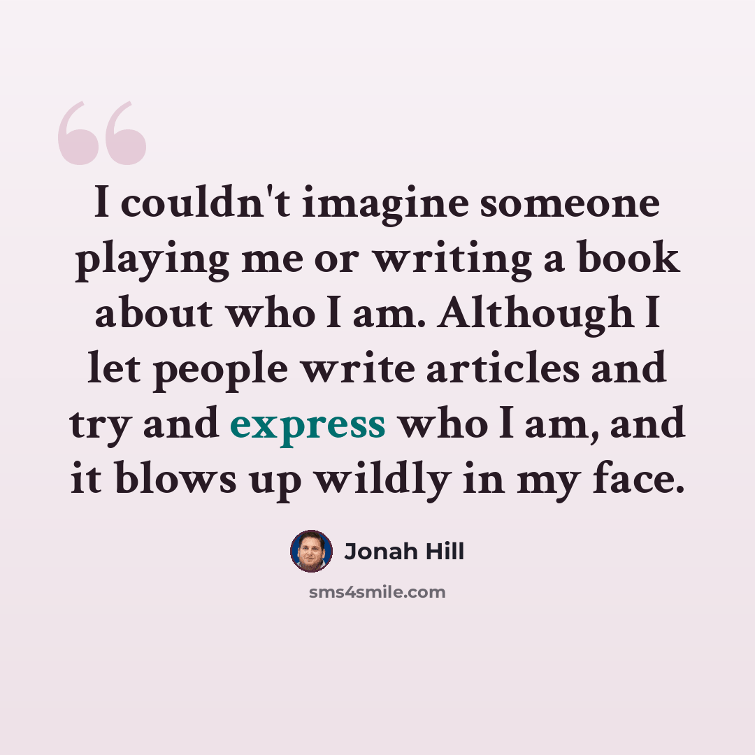 “I couldn't imagine someone playing me or writing a book about who I am. Although I let people write articles and try and express who I am, and it blows up wildly in my face.” quote by Jonah Hill