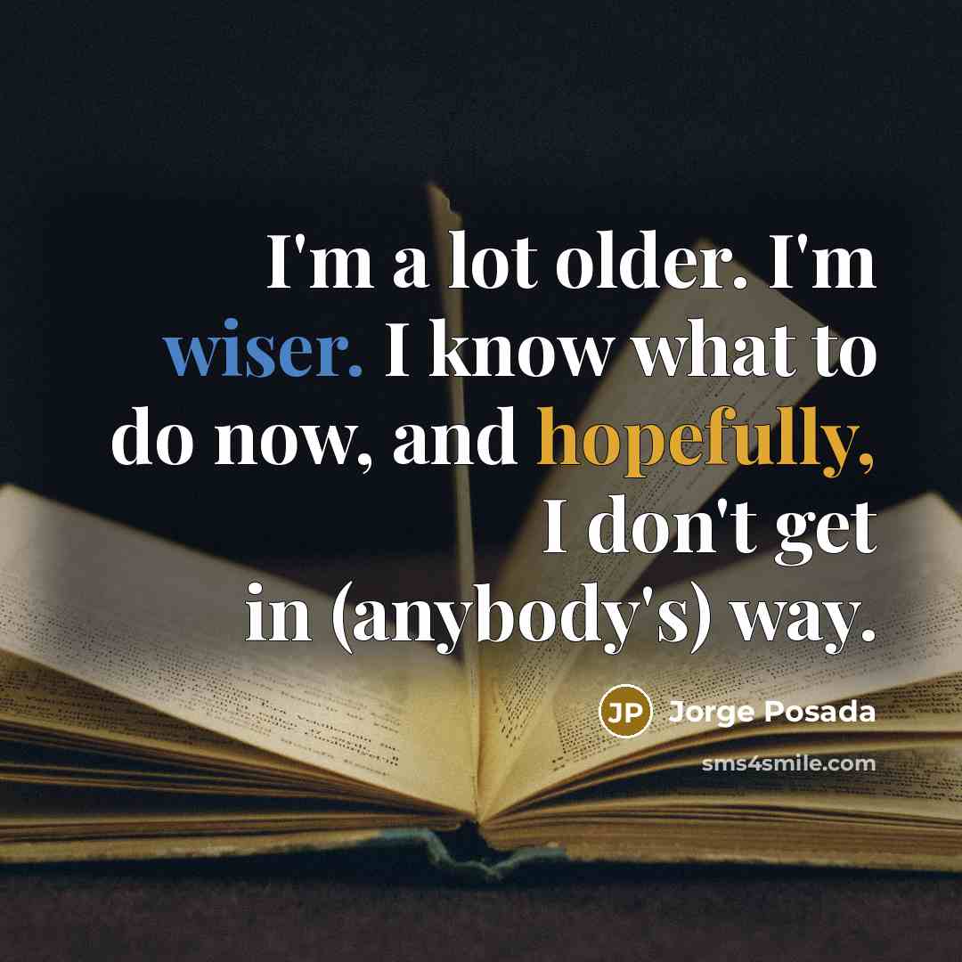 “I'm a lot older. I'm wiser. I know what to do now, and hopefully, I don't get in (anybody's) way.” quote by Jorge Posada