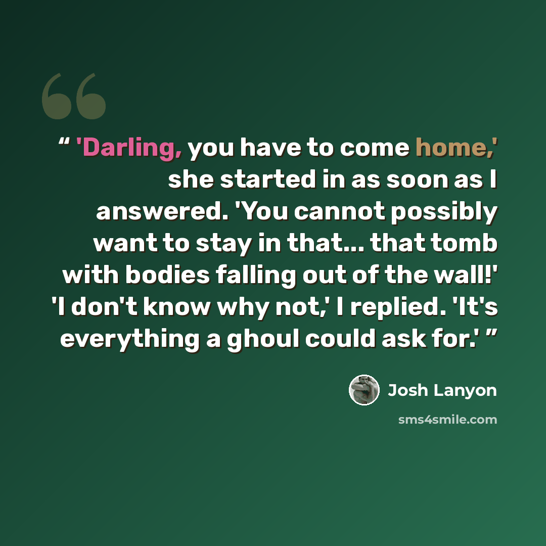 “'Darling, you have to come home,' she started in as soon as I answered. 'You cannot possibly want to stay in that... that tomb with bodies falling out of the wall!' 'I don't know why not,' I replied. 'It's everything a ghoul could ask for.'” quote by Josh Lanyon