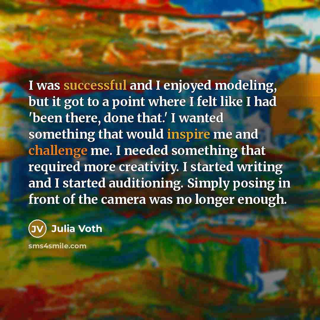 “I was successful and I enjoyed modeling, but it got to a point where I felt like I had 'been there, done that.' I wanted something that would inspire me and challenge me. I needed something that required more creativity. I started writing and I started auditioning. Simply posing in front of the…” quote by Julia Voth