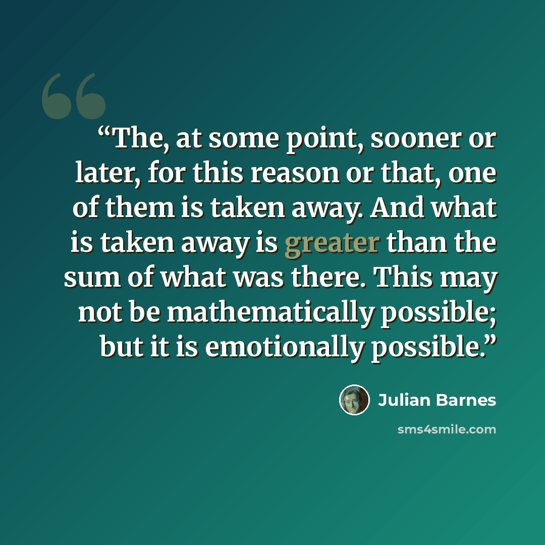 “The, at some point, sooner or later, for this reason or that, one of them is taken away. And what is taken away is greater than the sum of what was there. This may not be mathematically possible; but it is emotionally possible.” quote by Julian Barnes