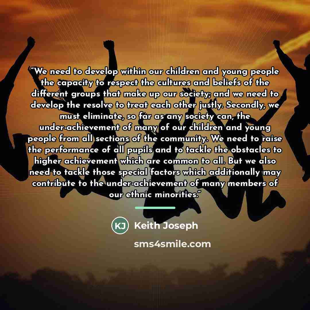 “We need to develop within our children and young people the capacity to respect the cultures and beliefs of the different groups that make up our society; and we need to develop the resolve to treat each other justly. Secondly, we must eliminate, so far as any society can, the under-achievement of…” quote by Keith Joseph