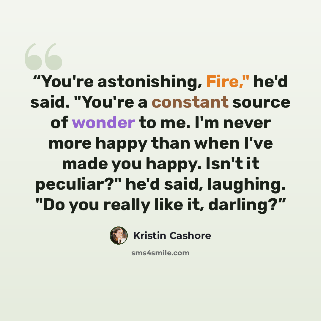 “You're astonishing, Fire," he'd said. "You're a constant source of wonder to me. I'm never more happy than when I've made you happy. Isn't it peculiar?" he'd said, laughing. "Do you really like it, darling?” quote by Kristin Cashore