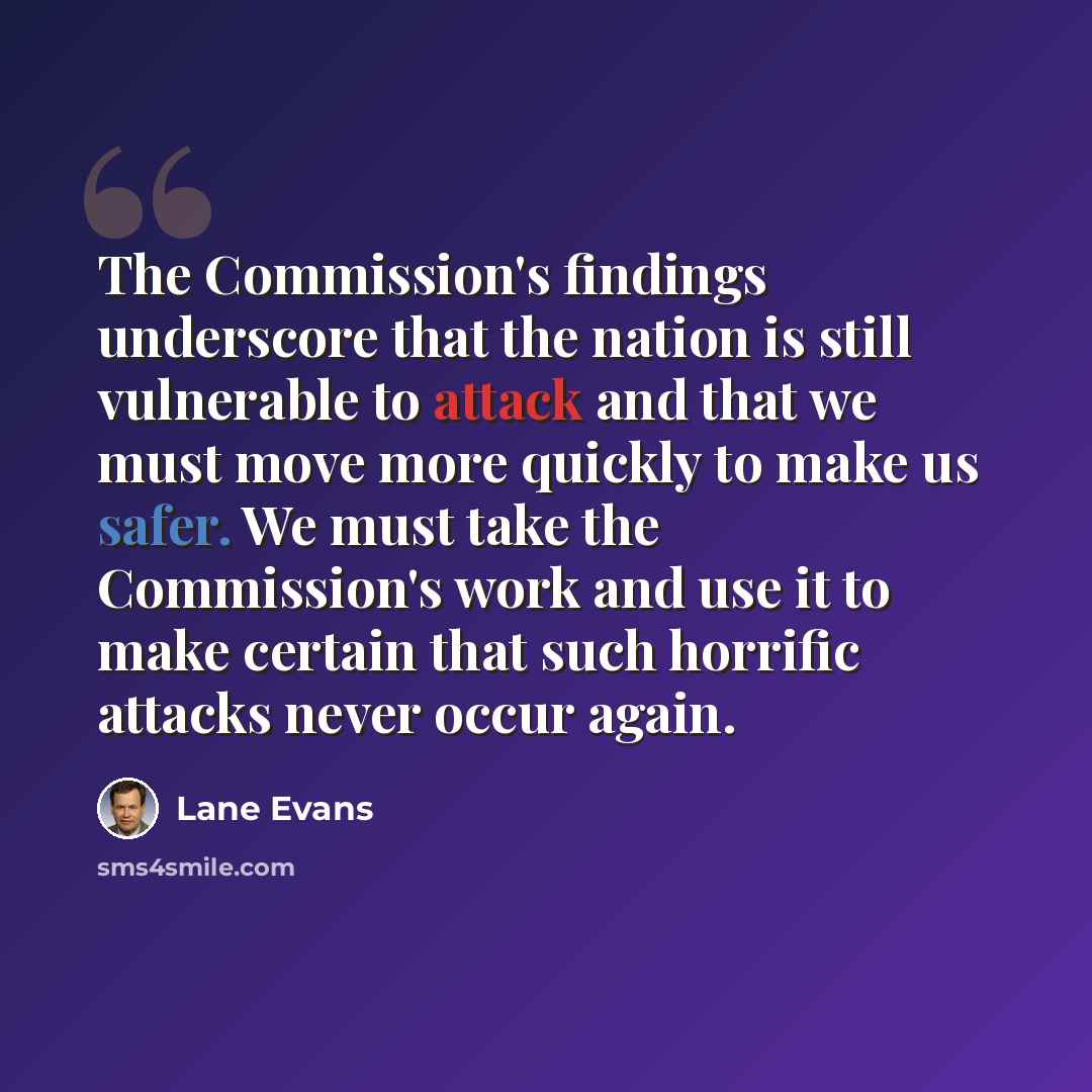 “The Commission's findings underscore that the nation is still vulnerable to attack and that we must move more quickly to make us safer. We must take the Commission's work and use it to make certain that such horrific attacks never occur again.” quote by Lane Evans
