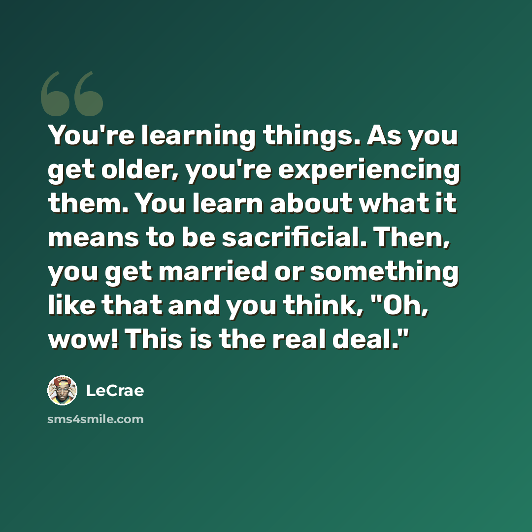 “You're learning things. As you get older, you're experiencing them. You learn about what it means to be sacrificial. Then, you get married or something like that and you think, "Oh, wow! This is the real deal."” quote by LeCrae