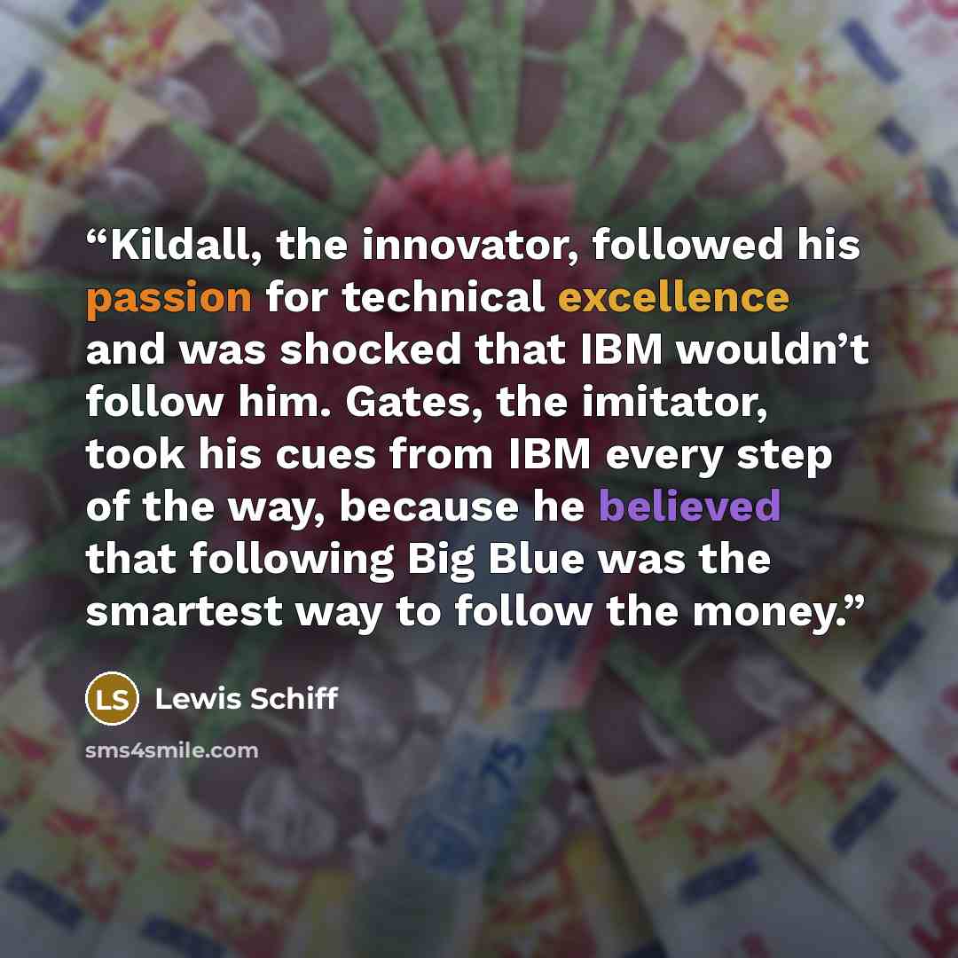 “Kildall, the innovator, followed his passion for technical excellence and was shocked that IBM wouldn’t follow him. Gates, the imitator, took his cues from IBM every step of the way, because he believed that following Big Blue was the smartest way to follow the money.” quote by Lewis Schiff