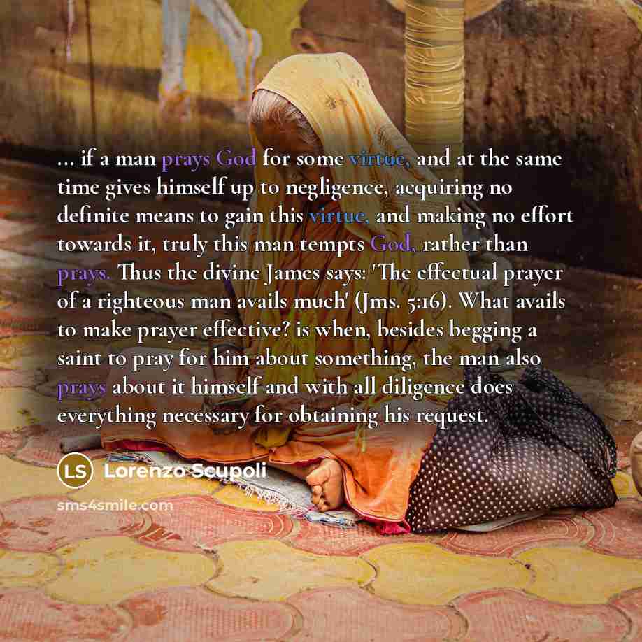 “... if a man prays God for some virtue, and at the same time gives himself up to negligence, acquiring no definite means to gain this virtue, and making no effort towards it, truly this man tempts God, rather than prays. Thus the divine James says: 'The effectual prayer of a righteous man avails…” quote by Lorenzo Scupoli