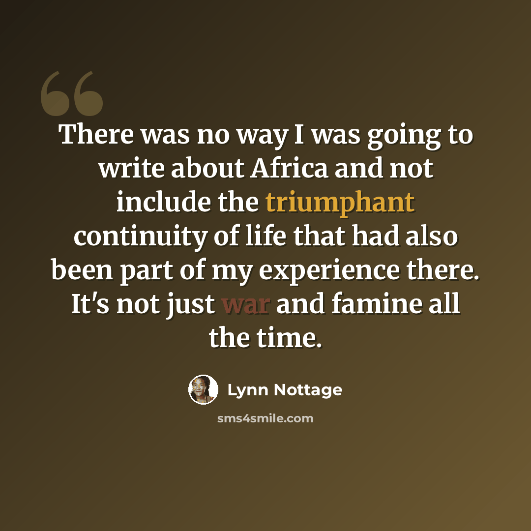 “There was no way I was going to write about Africa and not include the triumphant continuity of life that had also been part of my experience there. It's not just war and famine all the time.” quote by Lynn Nottage