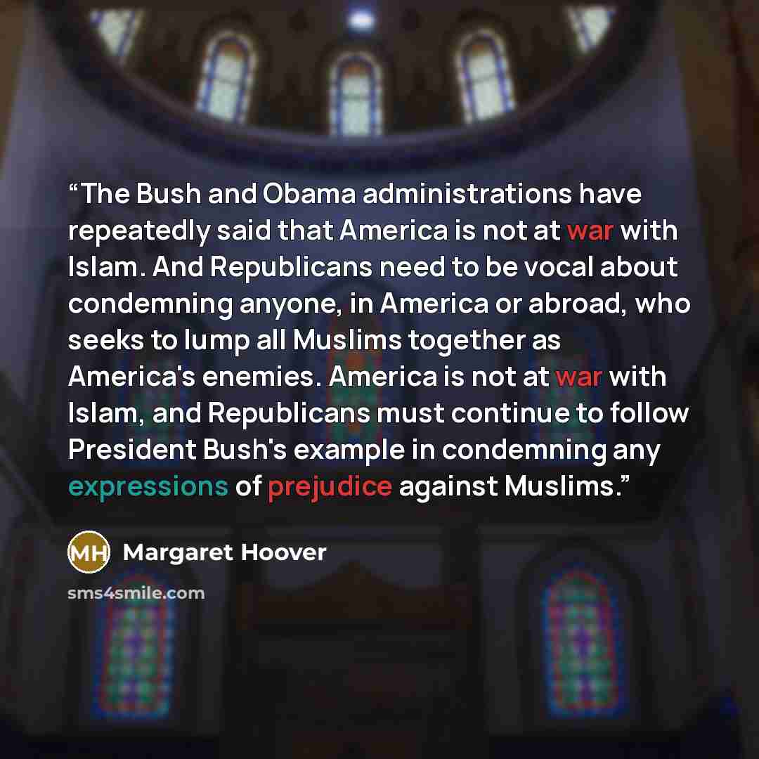“The Bush and Obama administrations have repeatedly said that America is not at war with Islam. And Republicans need to be vocal about condemning anyone, in America or abroad, who seeks to lump all Muslims together as America's enemies. America is not at war with Islam, and Republicans must…” quote by Margaret Hoover