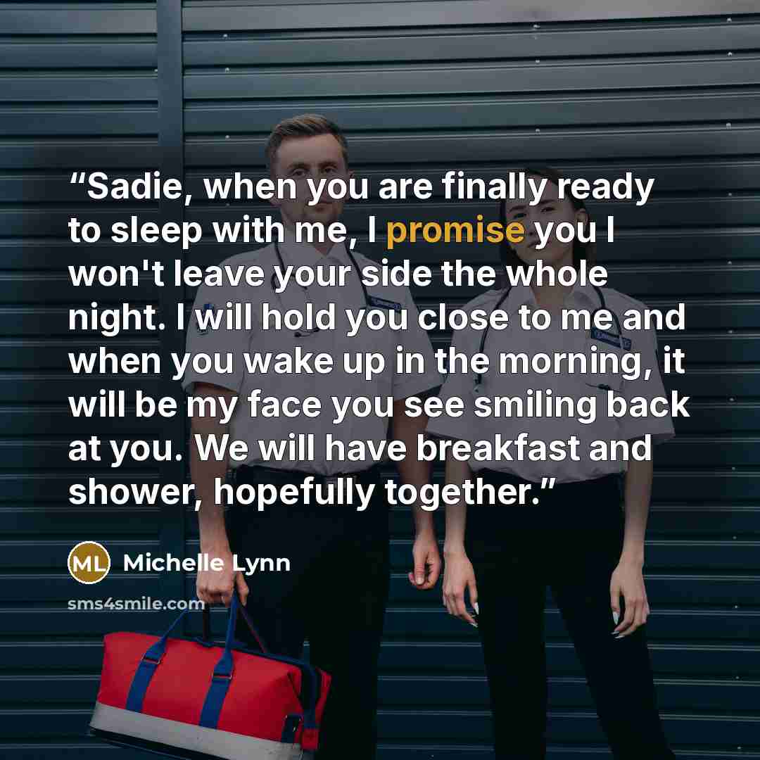“Sadie, when you are finally ready to sleep with me, I promise you I won't leave your side the whole night. I will hold you close to me and when you wake up in the morning, it will be my face you see smiling back at you. We will have breakfast and shower, hopefully together.” quote by Michelle Lynn