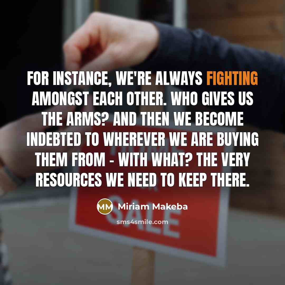 “For instance, we're always fighting amongst each other. Who gives us the arms? And then we become indebted to wherever we are buying them from - with what? The very resources we need to keep there.” quote by Miriam Makeba