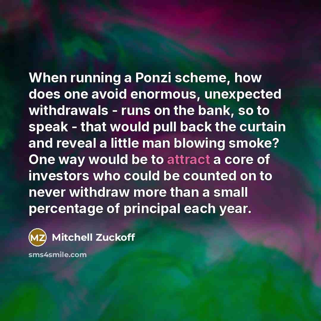 “When running a Ponzi scheme, how does one avoid enormous, unexpected withdrawals - runs on the bank, so to speak - that would pull back the curtain and reveal a little man blowing smoke? One way would be to attract a core of investors who could be counted on to never withdraw more than a small…” quote by Mitchell Zuckoff