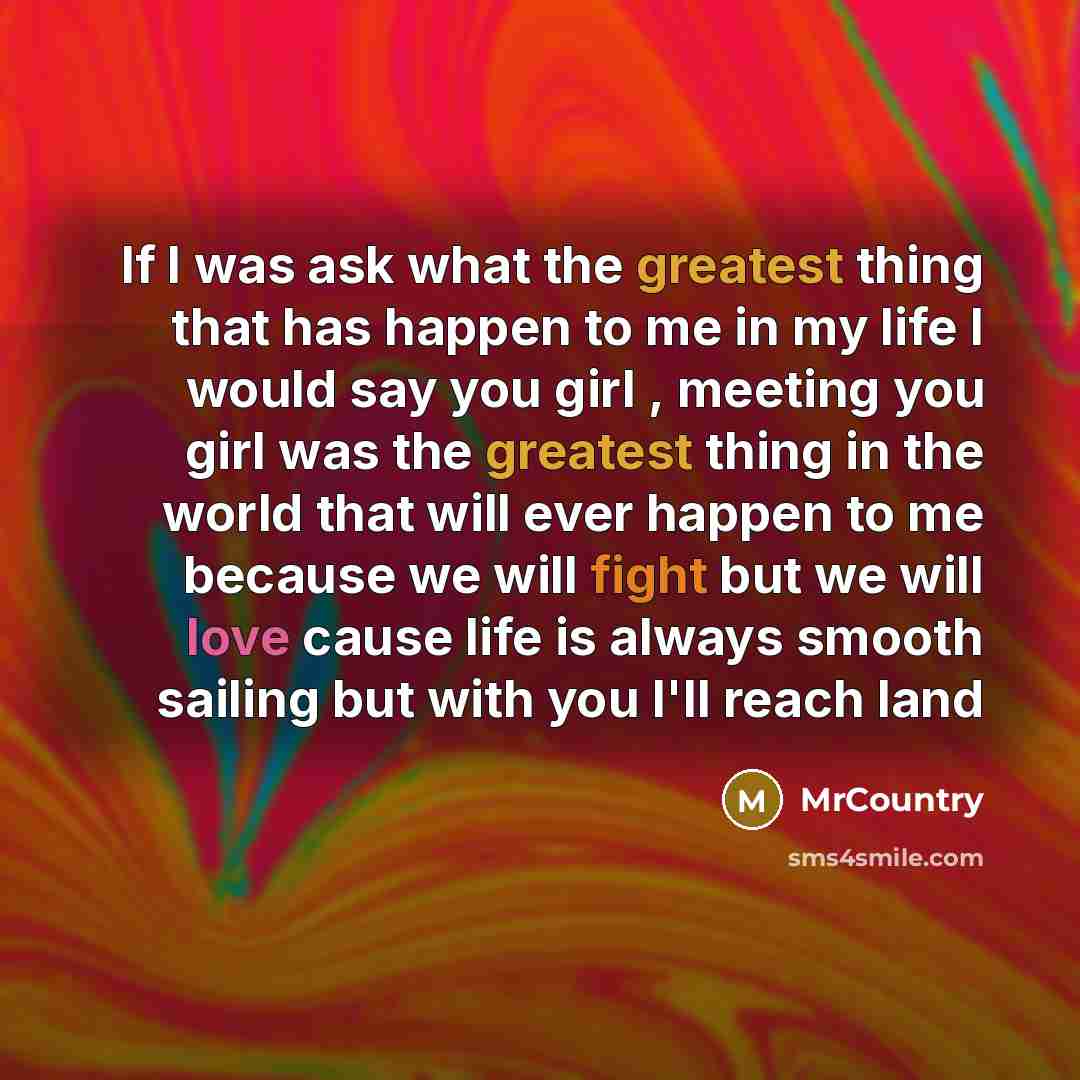 “If I was ask what the greatest thing that has happen to me in my life I would say you girl , meeting you girl was the greatest thing in the world that will ever happen to me because we will fight but we will love cause life is always smooth sailing but with you I'll reach land” quote by MrCountry