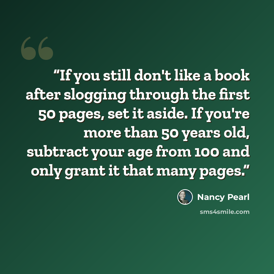 “If you still don't like a book after slogging through the first 50 pages, set it aside. If you're more than 50 years old, subtract your age from 100 and only grant it that many pages.” quote by Nancy Pearl