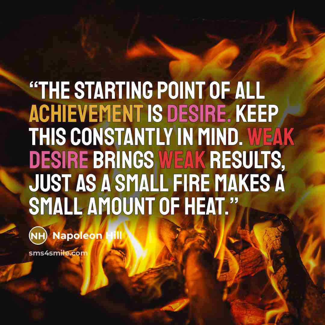 “The starting point of all achievement is DESIRE. Keep this constantly in mind. Weak desire brings weak results, just as a small fire makes a small amount of heat.” quote by Napoleon Hill