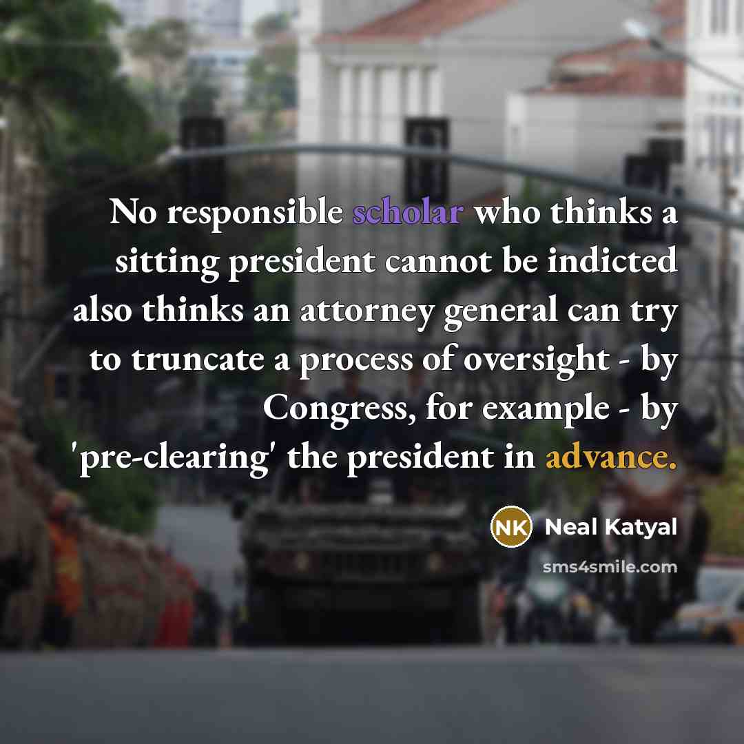 “No responsible scholar who thinks a sitting president cannot be indicted also thinks an attorney general can try to truncate a process of oversight - by Congress, for example - by 'pre-clearing' the president in advance.” quote by Neal Katyal