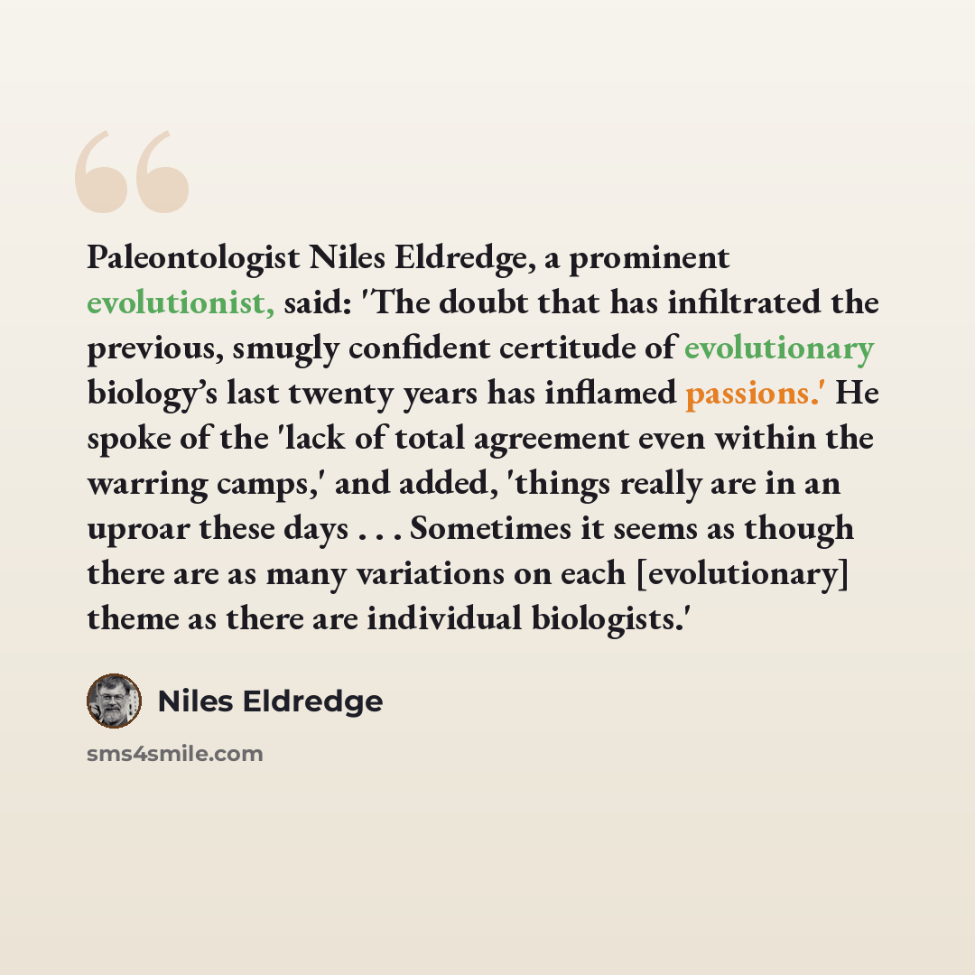 “Paleontologist Niles Eldredge, a prominent evolutionist, said: 'The doubt that has infiltrated the previous, smugly confident certitude of evolutionary biology’s last twenty years has inflamed passions.' He spoke of the 'lack of total agreement even within the warring camps,' and added, 'things…” quote by Niles Eldredge