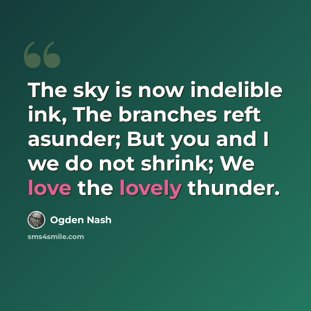 “The sky is now indelible ink, The branches reft asunder; But you and I we do not shrink; We love the lovely thunder.” quote by Ogden Nash