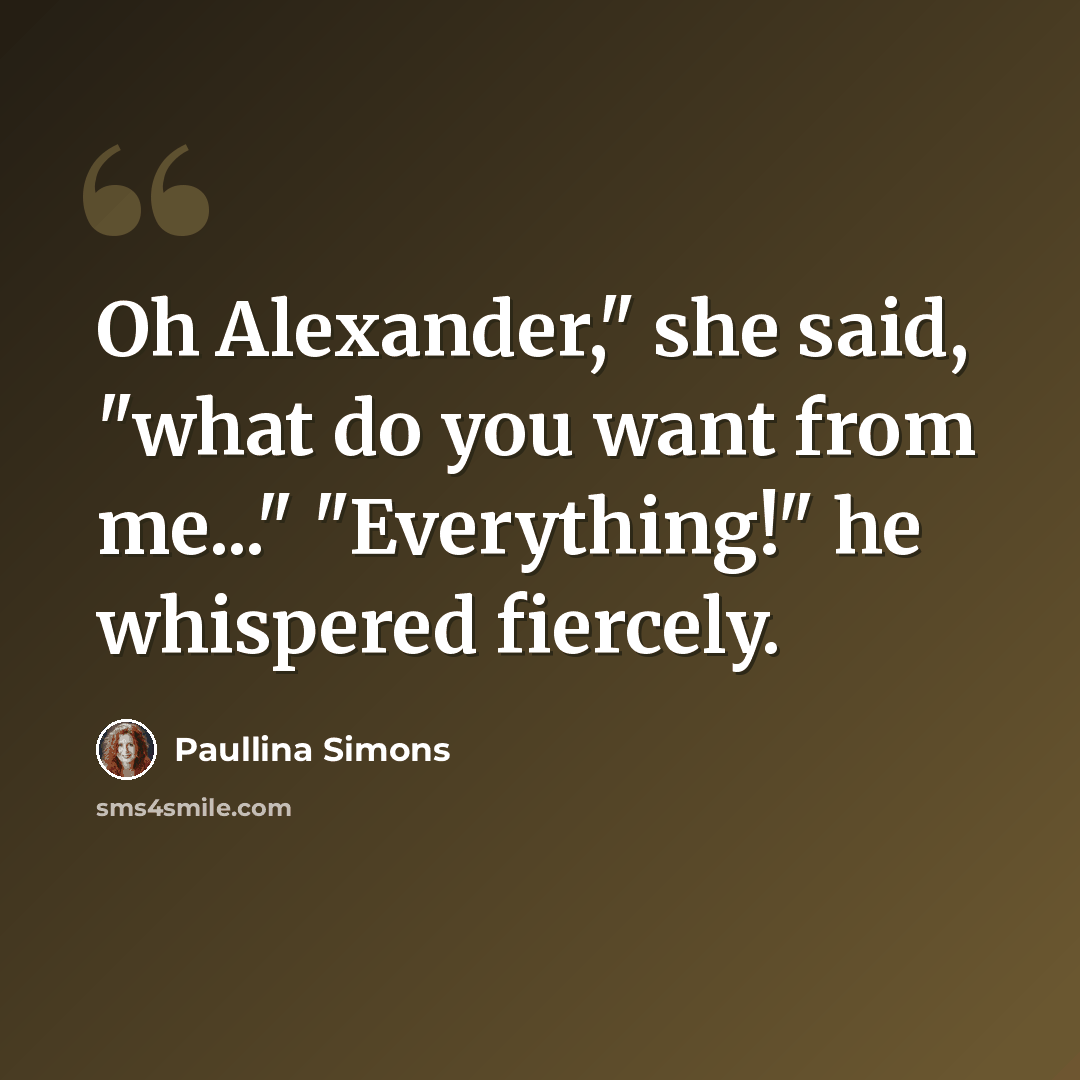 “Oh Alexander," she said, "what do you want from me..." "Everything!" he whispered fiercely.” quote by Paullina Simons