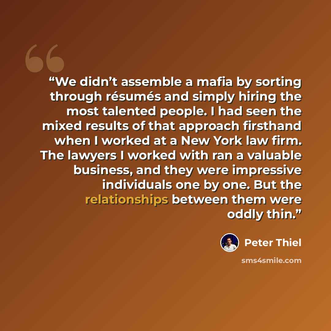 “We didn’t assemble a mafia by sorting through résumés and simply hiring the most talented people. I had seen the mixed results of that approach firsthand when I worked at a New York law firm. The lawyers I worked with ran a valuable business, and they were impressive individuals one by one. But…” quote by Peter Thiel