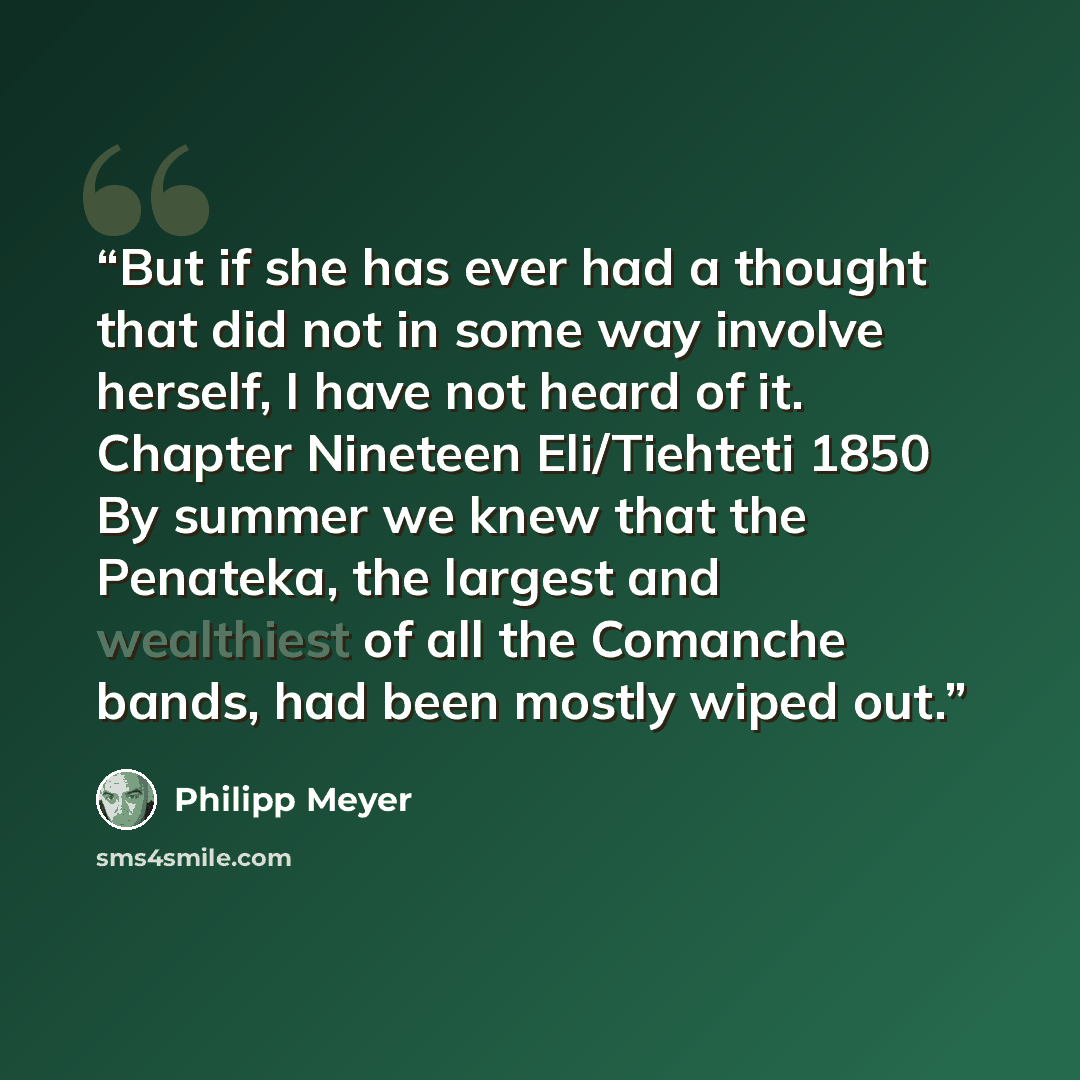 “But if she has ever had a thought that did not in some way involve herself, I have not heard of it. Chapter Nineteen Eli/Tiehteti 1850 By summer we knew that the Penateka, the largest and wealthiest of all the Comanche bands, had been mostly wiped out.” quote by Philipp Meyer