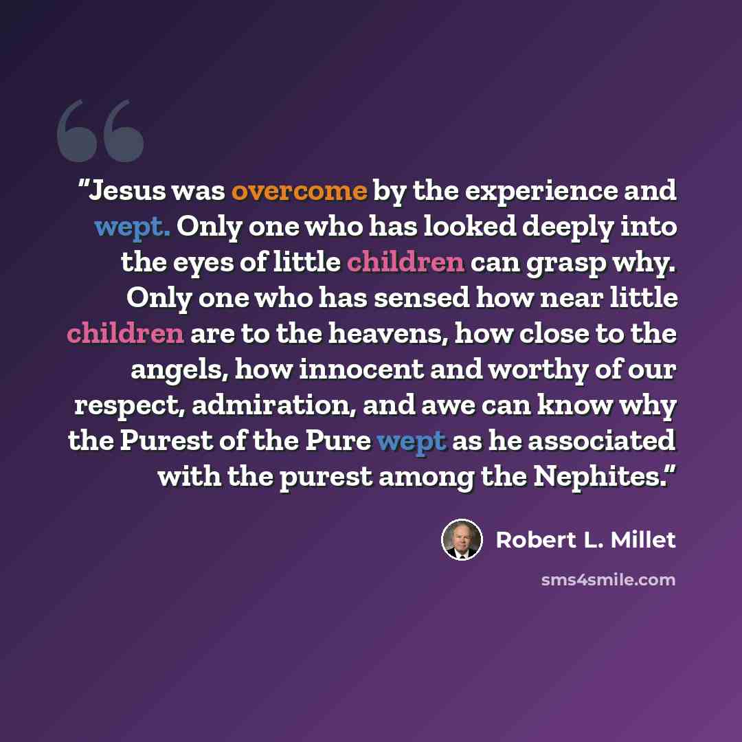 “Jesus was overcome by the experience and wept. Only one who has looked deeply into the eyes of little children can grasp why. Only one who has sensed how near little children are to the heavens, how close to the angels, how innocent and worthy of our respect, admiration, and awe can know why the…” quote by Robert L. Millet