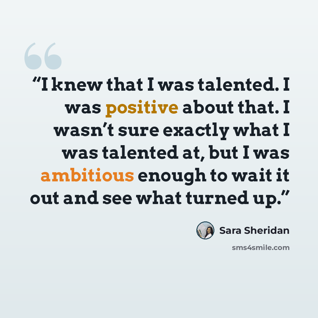 “I knew that I was talented. I was positive about that. I wasn’t sure exactly what I was talented at, but I was ambitious enough to wait it out and see what turned up.” quote by Sara Sheridan