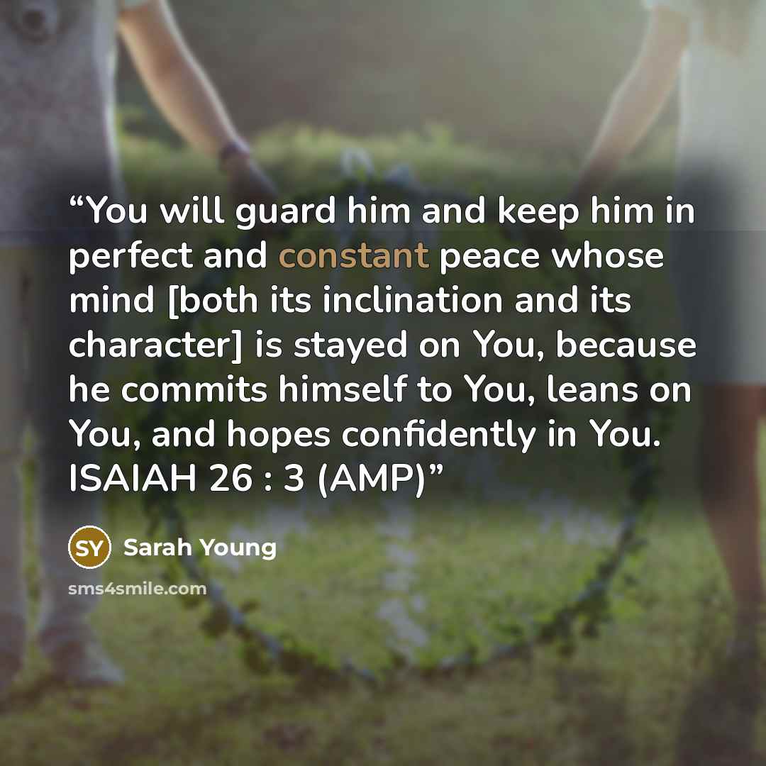 “You will guard him and keep him in perfect and constant peace whose mind [both its inclination and its character] is stayed on You, because he commits himself to You, leans on You, and hopes confidently in You. ISAIAH 26 : 3 (AMP)” quote by Sarah Young