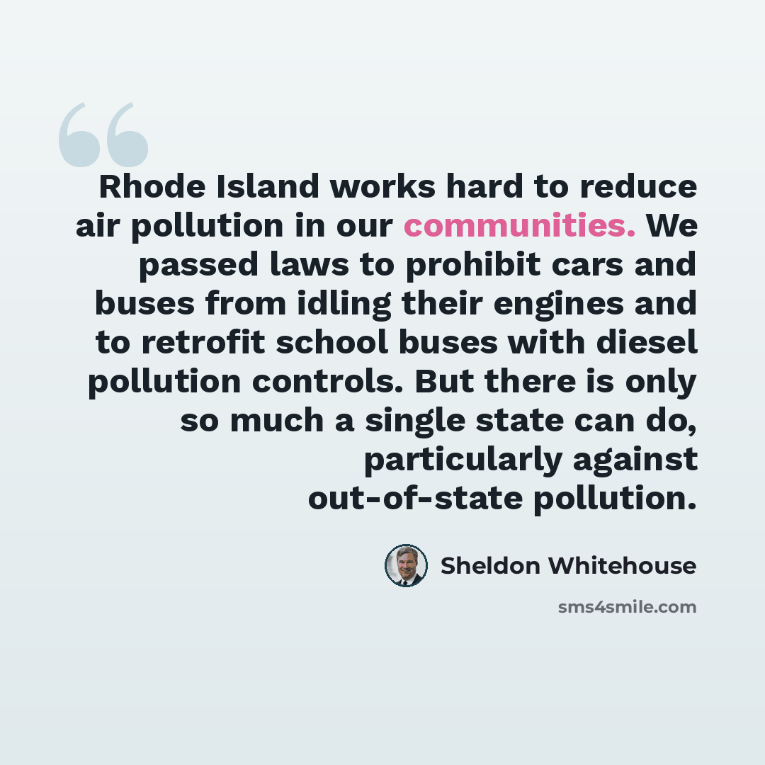 “Rhode Island works hard to reduce air pollution in our communities. We passed laws to prohibit cars and buses from idling their engines and to retrofit school buses with diesel pollution controls. But there is only so much a single state can do, particularly against out-of-state pollution.” quote by Sheldon Whitehouse