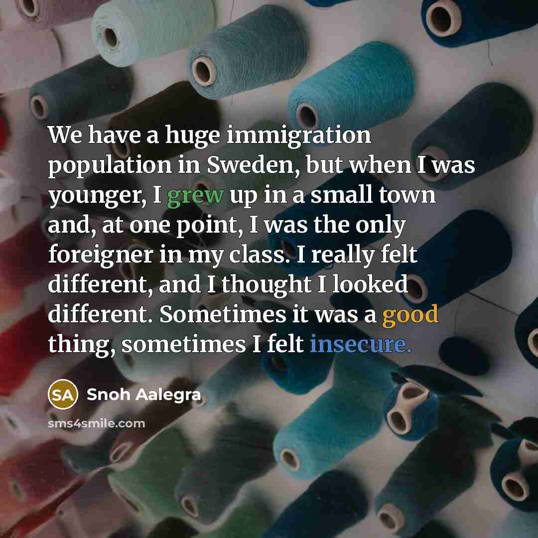 “We have a huge immigration population in Sweden, but when I was younger, I grew up in a small town and, at one point, I was the only foreigner in my class. I really felt different, and I thought I looked different. Sometimes it was a good thing, sometimes I felt insecure.” quote by Snoh Aalegra