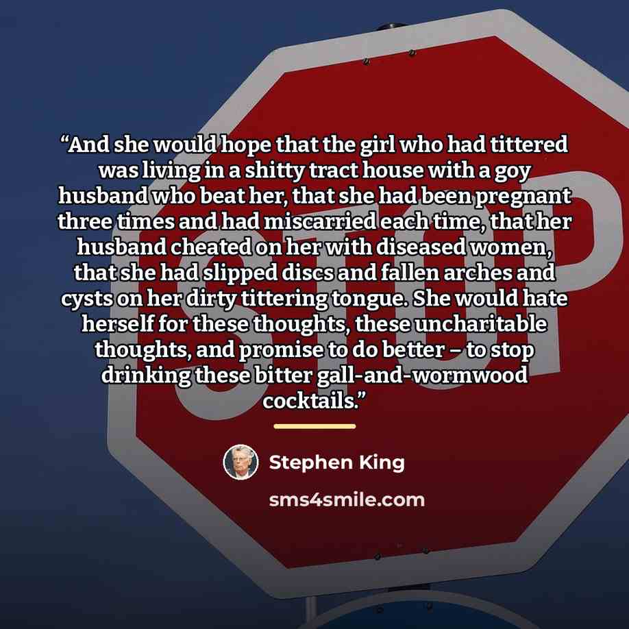 “And she would hope that the girl who had tittered was living in a shitty tract house with a goy husband who beat her, that she had been pregnant three times and had miscarried each time, that her husband cheated on her with diseased women, that she had slipped discs and fallen arches and cysts on…” quote by Stephen King