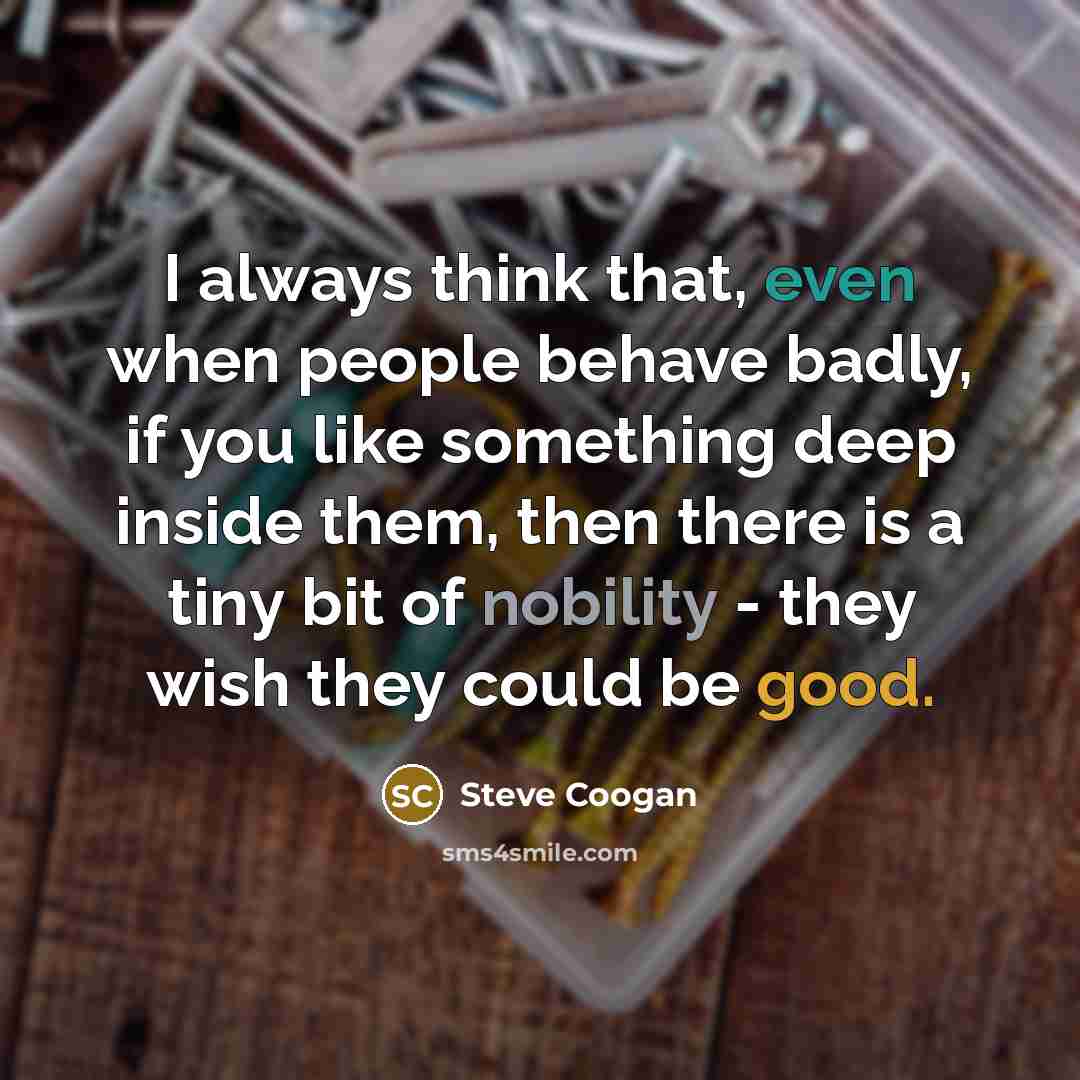 “I always think that, even when people behave badly, if you like something deep inside them, then there is a tiny bit of nobility - they wish they could be good.” quote by Steve Coogan