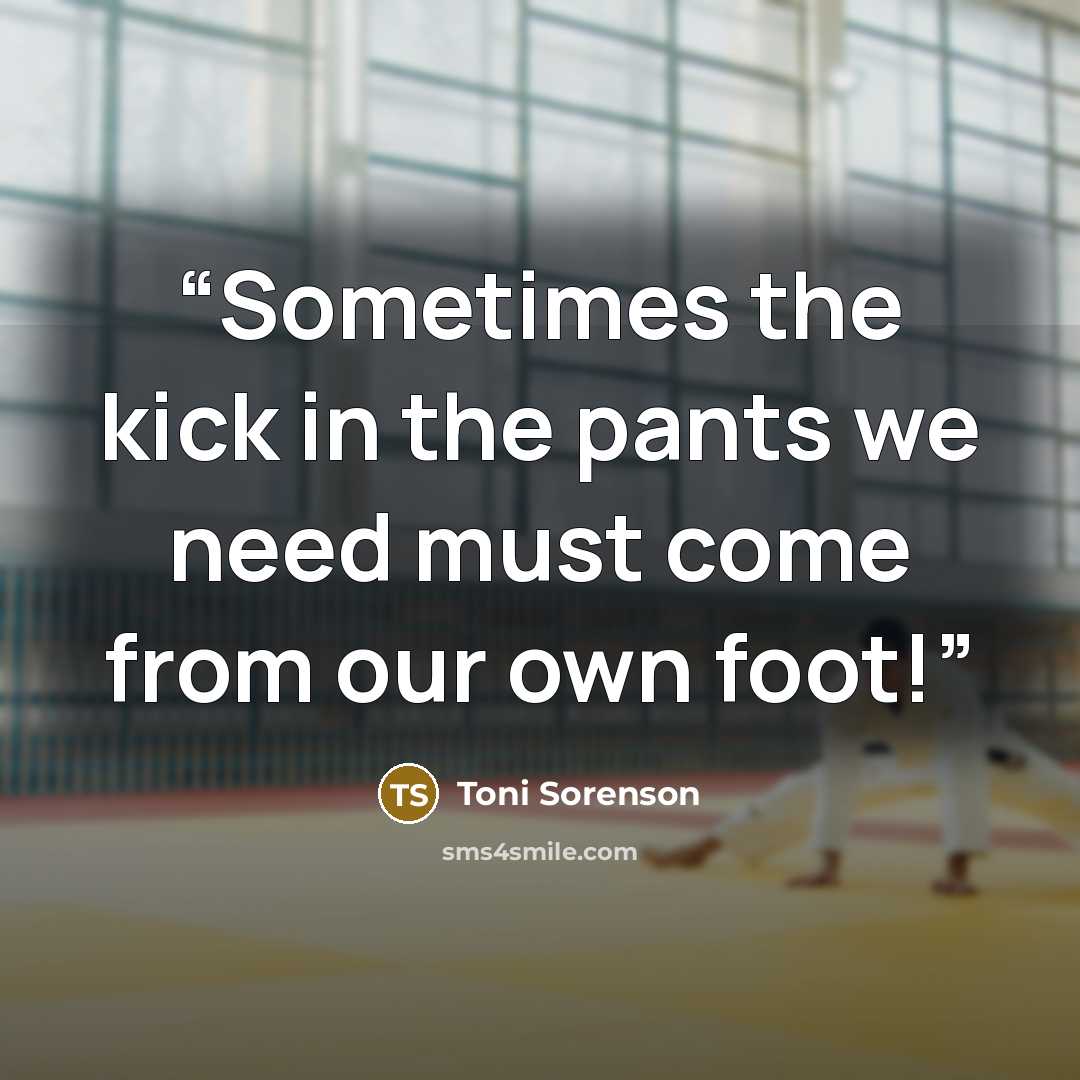 “Sometimes the kick in the pants we need must come from our own foot!” quote by Toni Sorenson