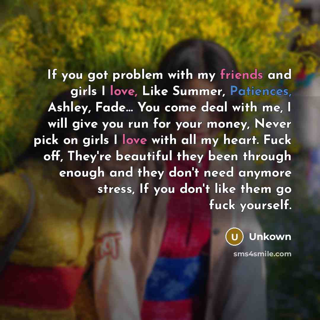 “If you got problem with my friends and girls I love, Like Summer, Patiences, Ashley, Fade… You come deal with me, I will give you run for your money, Never pick on girls I love with all my heart. Fuck off, They're beautiful they been through enough and they don't need anymore stress, If you don't…” quote by Unkown