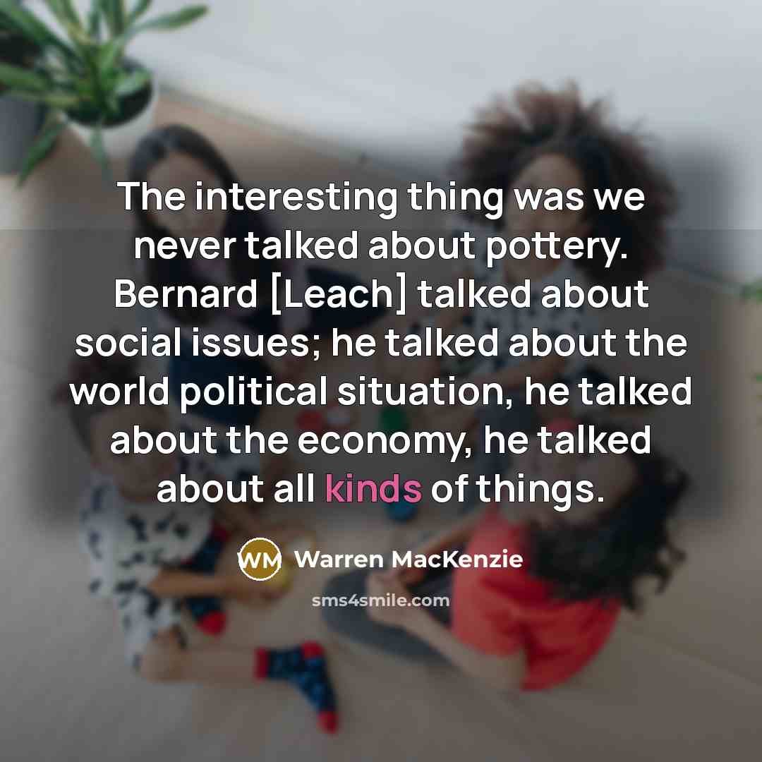 “The interesting thing was we never talked about pottery. Bernard [Leach] talked about social issues; he talked about the world political situation, he talked about the economy, he talked about all kinds of things.” quote by Warren MacKenzie